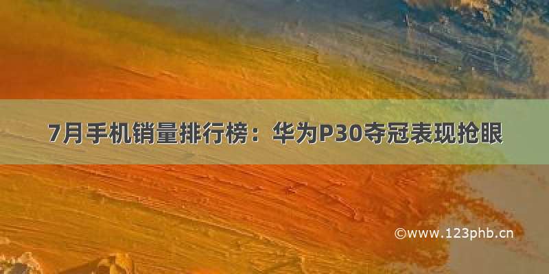 7月手机销量排行榜：华为P30夺冠表现抢眼