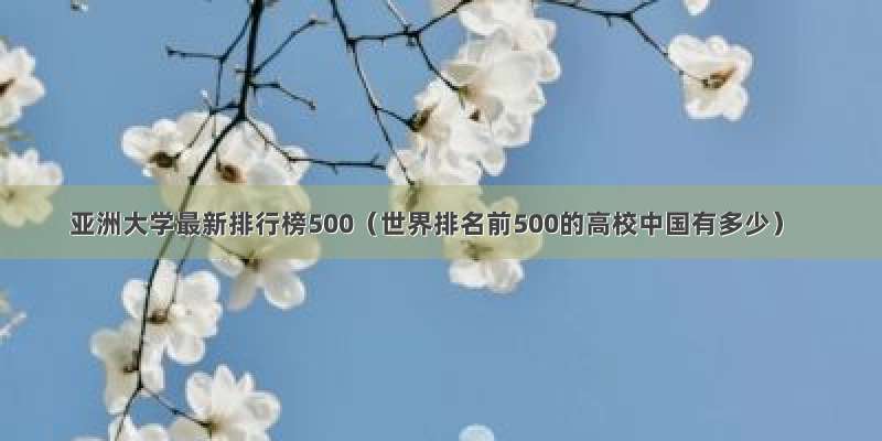 亚洲大学最新排行榜500（世界排名前500的高校中国有多少）