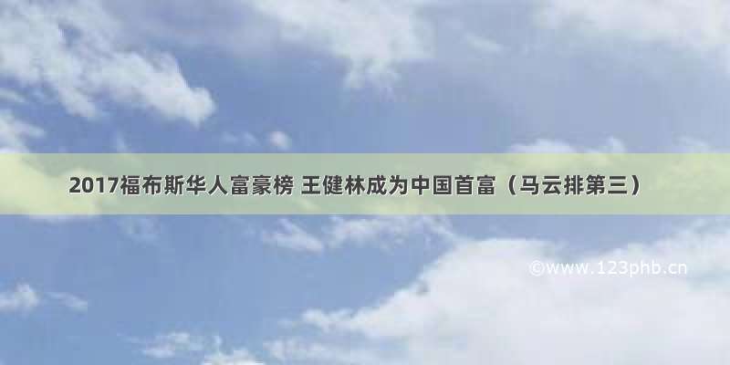 2017福布斯华人富豪榜 王健林成为中国首富（马云排第三）