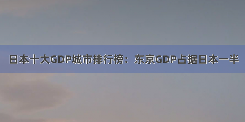 日本十大GDP城市排行榜：东京GDP占据日本一半
