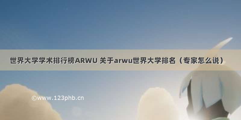 世界大学学术排行榜ARWU 关于arwu世界大学排名（专家怎么说）