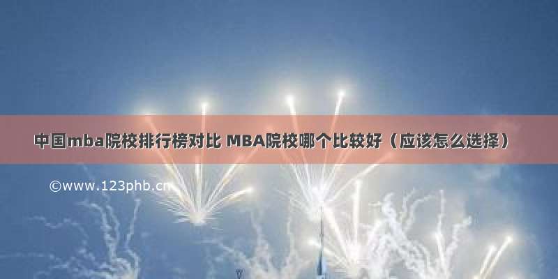 中国mba院校排行榜对比 MBA院校哪个比较好（应该怎么选择）