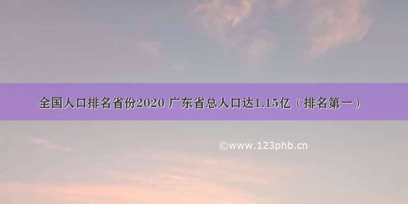 全国人口排名省份2020 广东省总人口达1.15亿（排名第一）