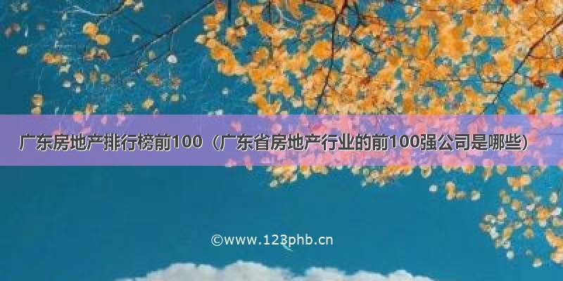 广东房地产排行榜前100（广东省房地产行业的前100强公司是哪些）