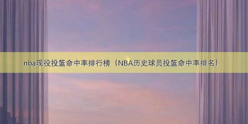 nba现役投篮命中率排行榜（NBA历史球员投篮命中率排名）