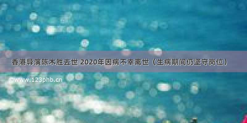 香港导演陈木胜去世 2020年因病不幸离世（生病期间仍坚守岗位）