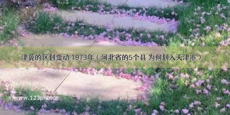 津冀的区划变动 1973年（河北省的5个县 为何划入天津市）