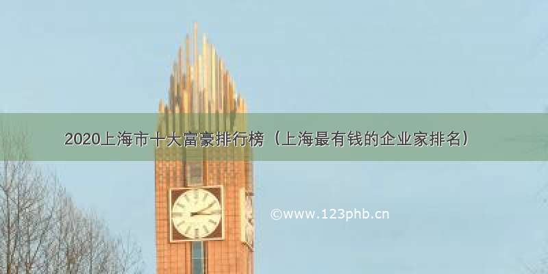 2020上海市十大富豪排行榜（上海最有钱的企业家排名）