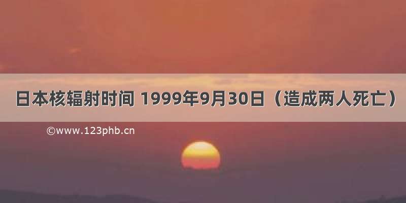 日本核辐射时间 1999年9月30日（造成两人死亡）