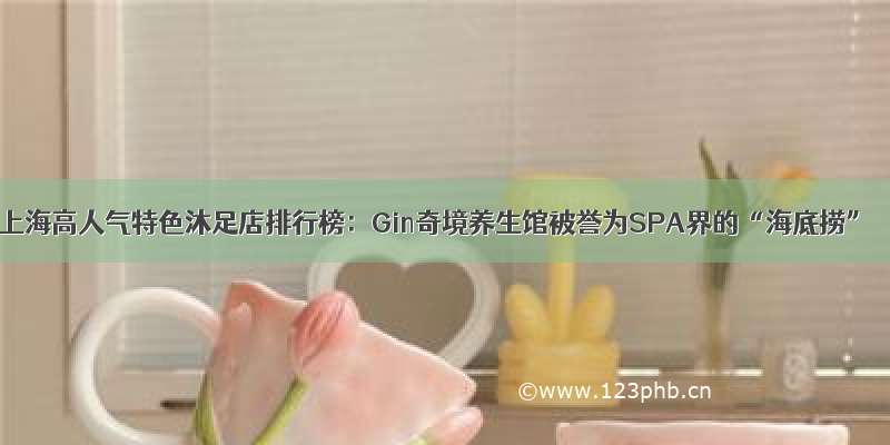 上海高人气特色沐足店排行榜：Gin奇境养生馆被誉为SPA界的“海底捞”