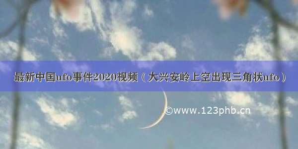最新中国ufo事件2020视频（大兴安岭上空出现三角状ufo）