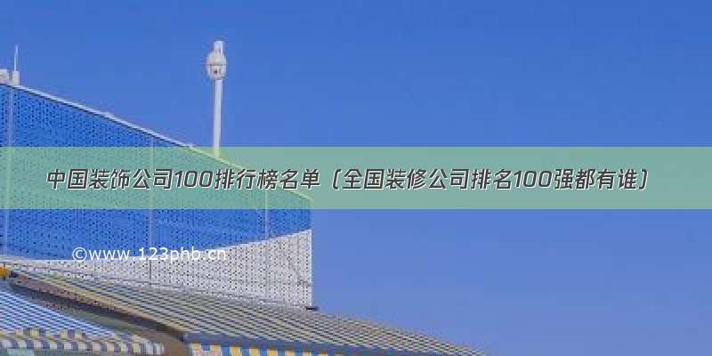 中国装饰公司100排行榜名单（全国装修公司排名100强都有谁）