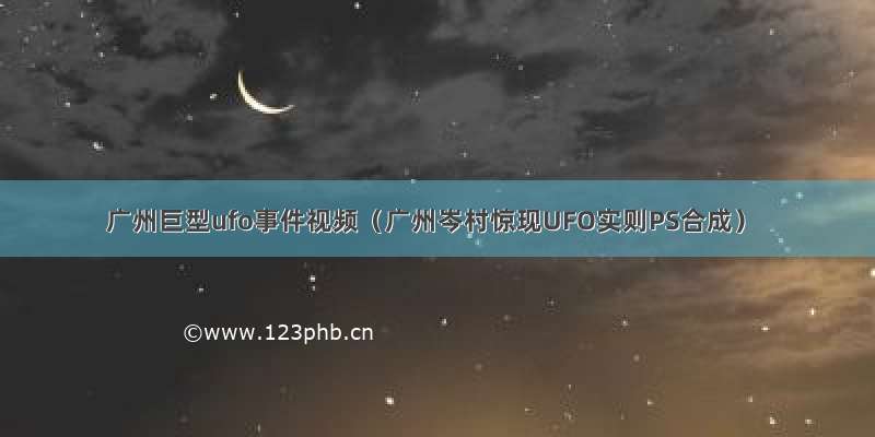 广州巨型ufo事件视频（广州岑村惊现UFO实则PS合成）