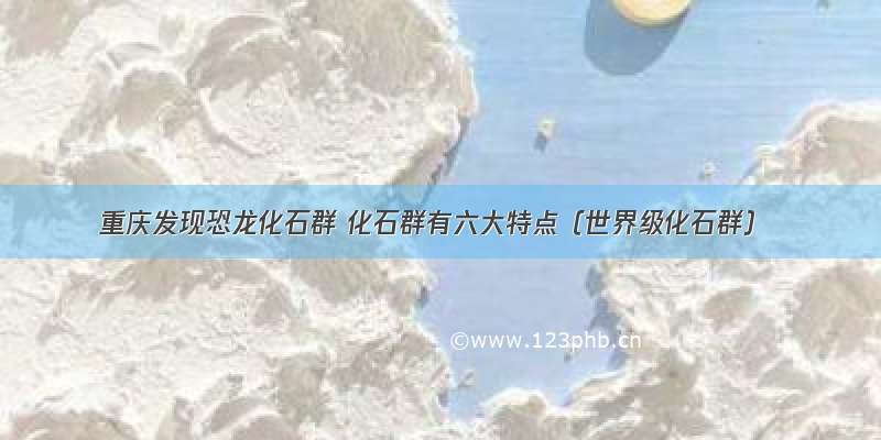 重庆发现恐龙化石群 化石群有六大特点（世界级化石群）