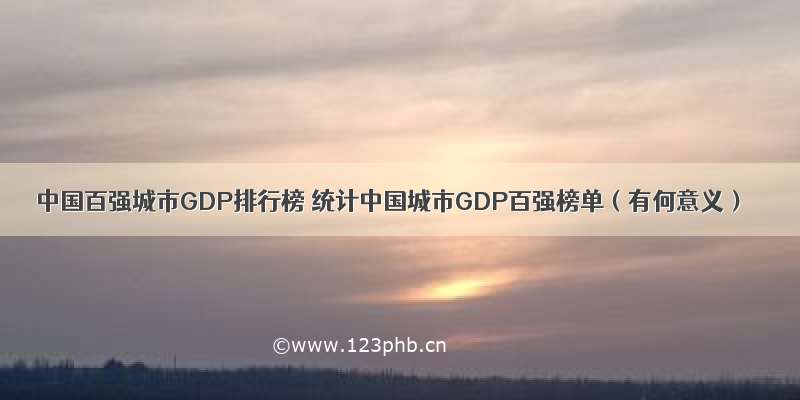 中国百强城市GDP排行榜 统计中国城市GDP百强榜单（有何意义）