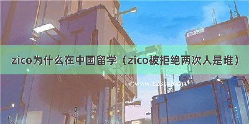 zico为什么在中国留学（zico被拒绝两次人是谁）