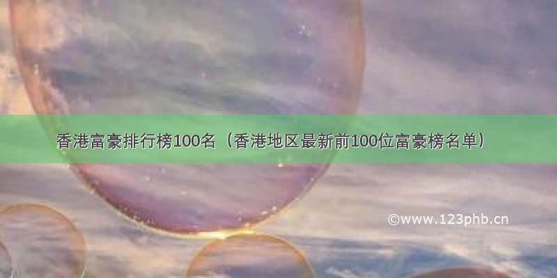 香港富豪排行榜100名（香港地区最新前100位富豪榜名单）