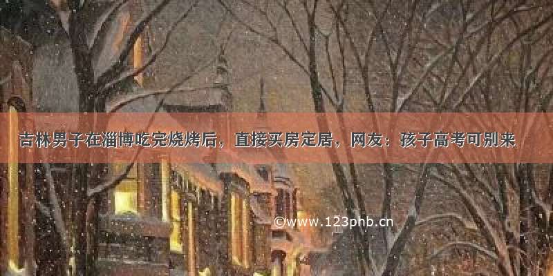 吉林男子在淄博吃完烧烤后，直接买房定居，网友：孩子高考可别来