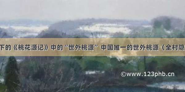 陶渊明笔下的《桃花源记》中的“世外桃源” 中国唯一的世外桃源（全村隐世几百年）