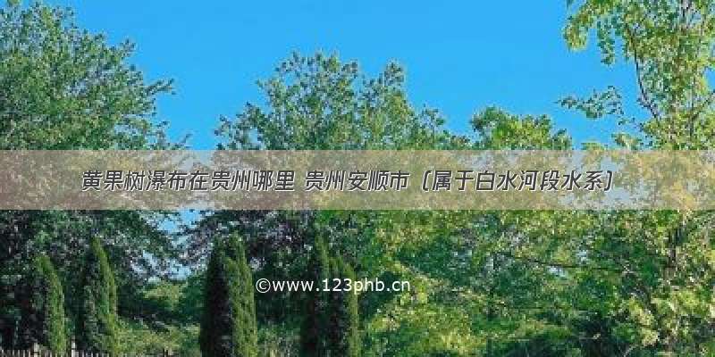 黄果树瀑布在贵州哪里 贵州安顺市（属于白水河段水系）