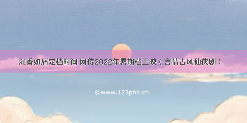 沉香如屑定档时间 网传2022年暑期档上映（言情古风仙侠剧）