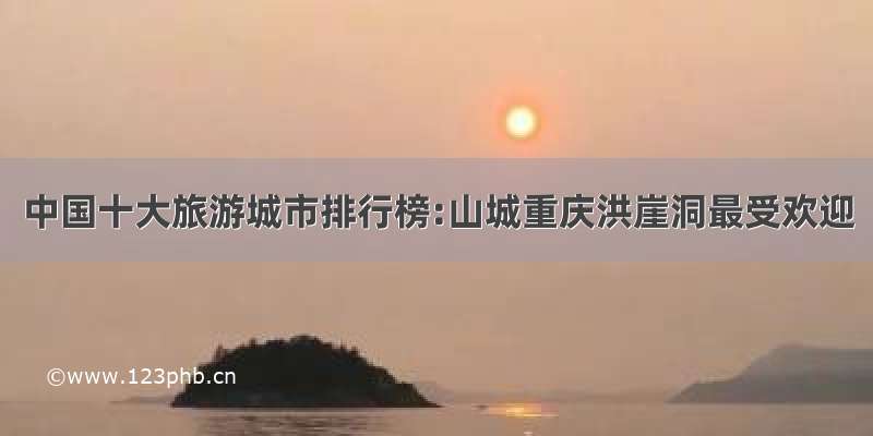 中国十大旅游城市排行榜:山城重庆洪崖洞最受欢迎