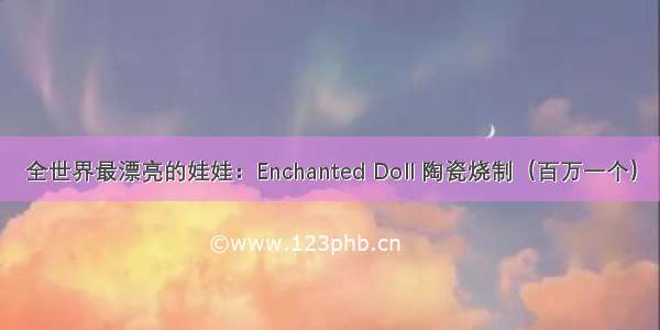 全世界最漂亮的娃娃：Enchanted Doll 陶瓷烧制（百万一个）