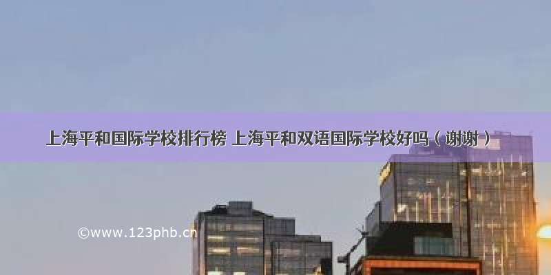 上海平和国际学校排行榜 上海平和双语国际学校好吗（谢谢）