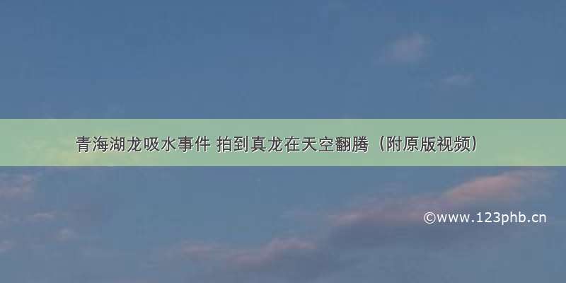 青海湖龙吸水事件 拍到真龙在天空翻腾（附原版视频）