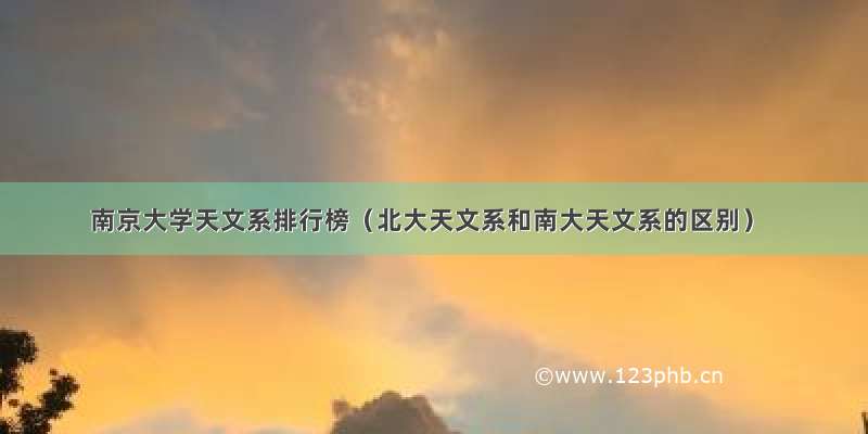 南京大学天文系排行榜（北大天文系和南大天文系的区别）