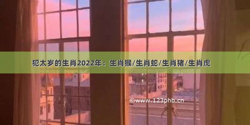 犯太岁的生肖2022年：生肖猴/生肖蛇/生肖猪/生肖虎