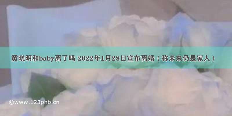 黄晓明和baby离了吗 2022年1月28日宣布离婚（称未来仍是家人）
