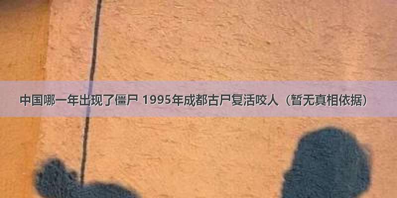 中国哪一年出现了僵尸 1995年成都古尸复活咬人（暂无真相依据）