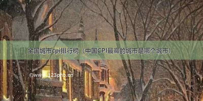 全国城市cpi排行榜（中国CPI最高的城市是哪个城市）