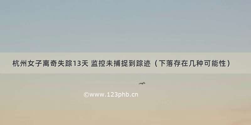 杭州女子离奇失踪13天 监控未捕捉到踪迹（下落存在几种可能性）