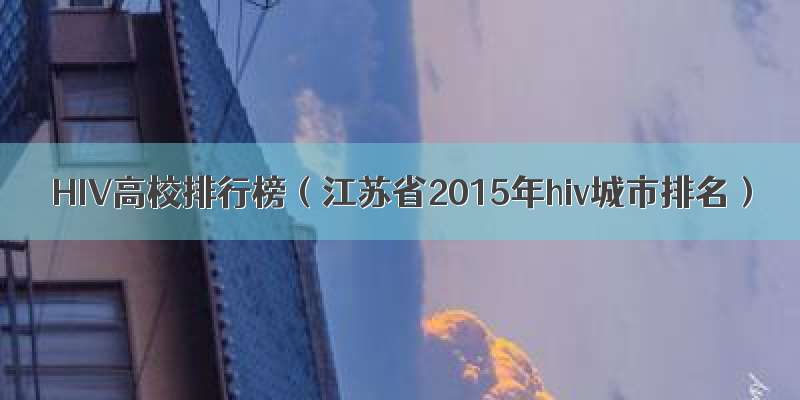 HIV高校排行榜（江苏省2015年hiv城市排名）