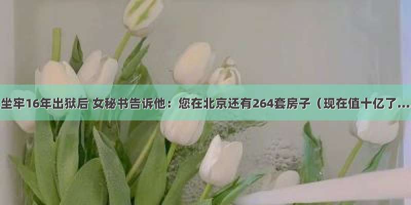 牟其中坐牢16年出狱后 女秘书告诉他：您在北京还有264套房子（现在值十亿了……）