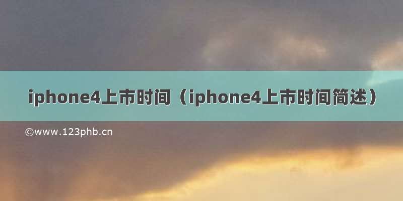 iphone4上市时间（iphone4上市时间简述）