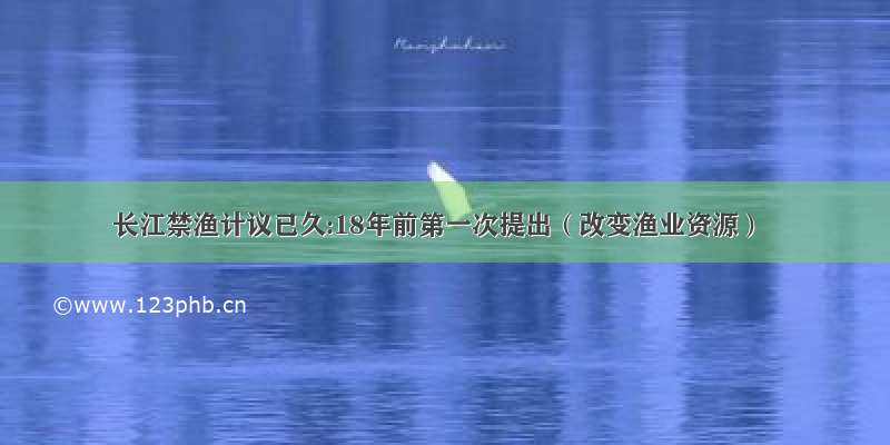 长江禁渔计议已久:18年前第一次提出（改变渔业资源）