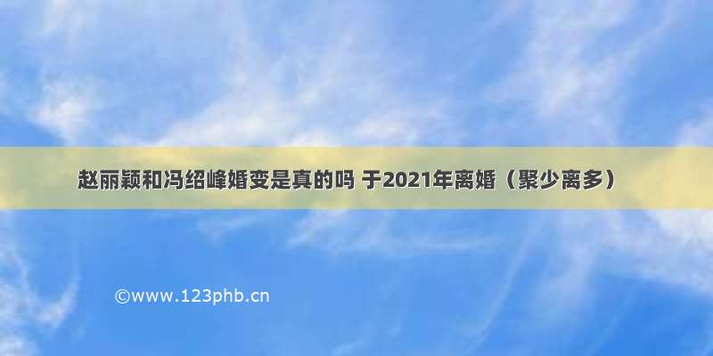 赵丽颖和冯绍峰婚变是真的吗 于2021年离婚（聚少离多）