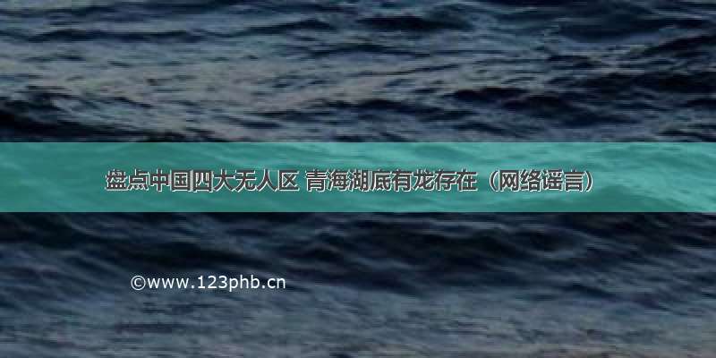 盘点中国四大无人区 青海湖底有龙存在（网络谣言）