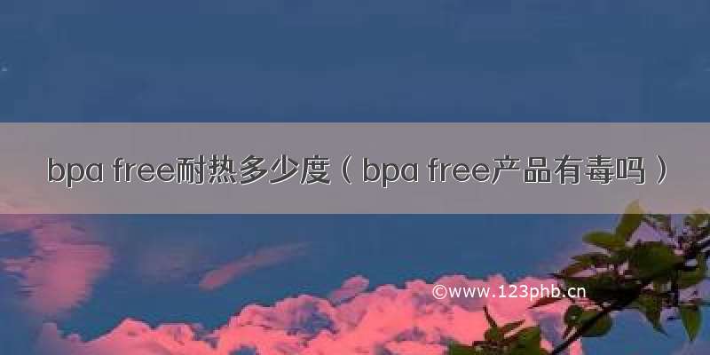 bpa free耐热多少度（bpa free产品有毒吗）