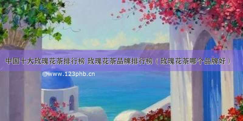中国十大玫瑰花茶排行榜 玫瑰花茶品牌排行榜（玫瑰花茶哪个品牌好）