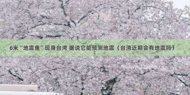 6米“地震鱼”现身台湾 据说它能预测地震（台湾近期会有地震吗）