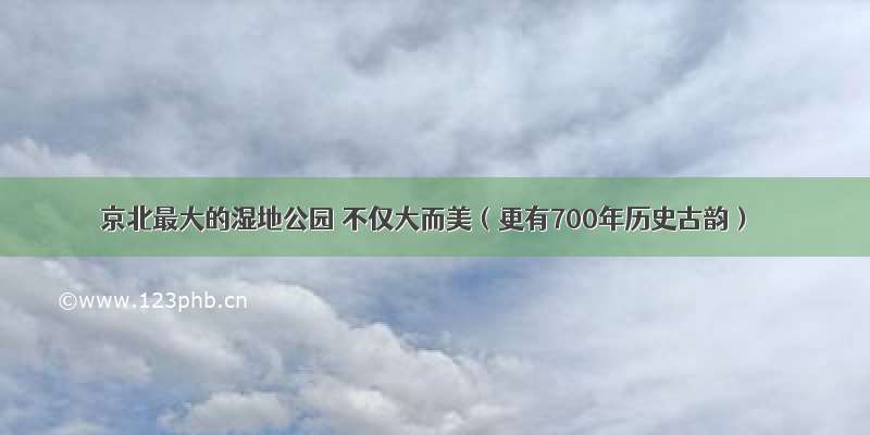 京北最大的湿地公园 不仅大而美（更有700年历史古韵）
