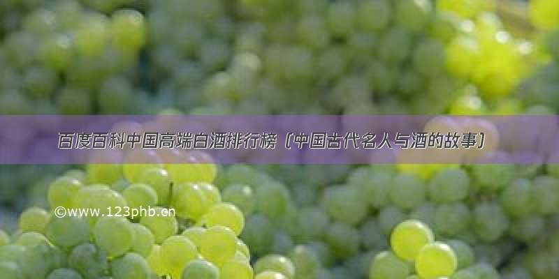 百度百科中国高端白酒排行榜（中国古代名人与酒的故事）
