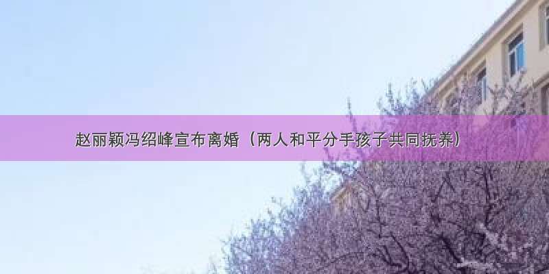 赵丽颖冯绍峰宣布离婚（两人和平分手孩子共同抚养）