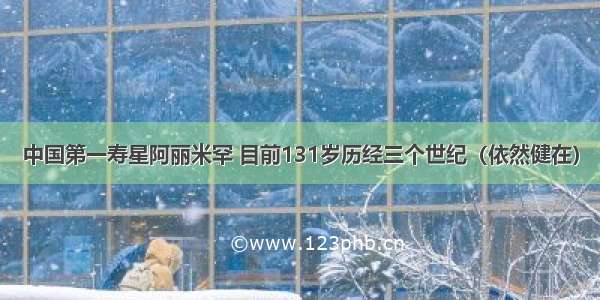 中国第一寿星阿丽米罕 目前131岁历经三个世纪（依然健在）