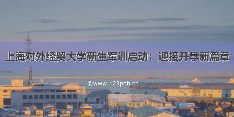 上海对外经贸大学新生军训启动：迎接开学新篇章
