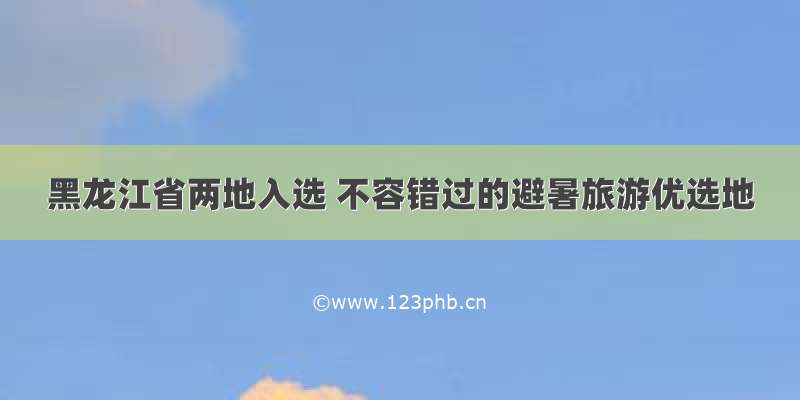 黑龙江省两地入选 不容错过的避暑旅游优选地